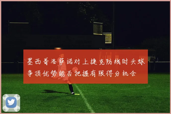 墨西哥洛萨诺对上捷克防线时头球争顶优势能否把握有限得分机会