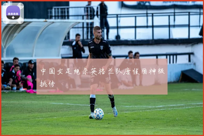 中国女足绝杀英格兰队唐佳丽神级挑传