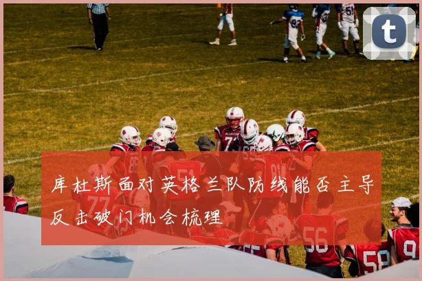 库杜斯面对英格兰队防线能否主导反击破门机会梳理